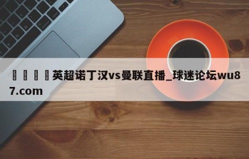 🍢英超诺丁汉vs曼联直播_球迷论坛wu87.com