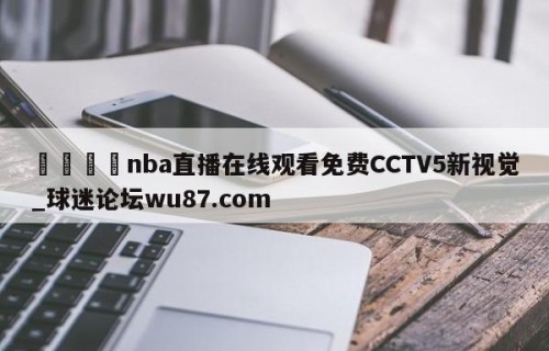 🍢nba直播在线观看免费CCTV5新视觉_球迷论坛wu87.com