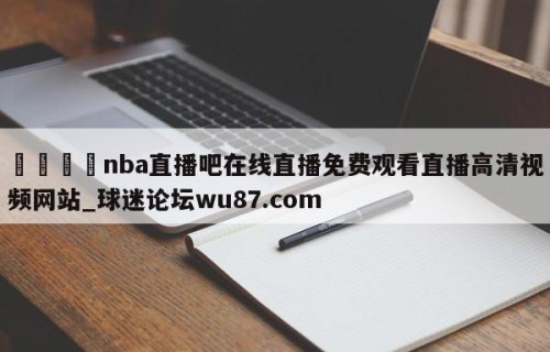🍢nba直播吧在线直播免费观看直播高清视频网站_球迷论坛wu87.com