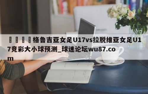 🍢格鲁吉亚女足U17vs拉脱维亚女足U17竞彩大小球预测_球迷论坛wu87.com