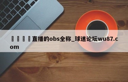 🍢直播的obs全称_球迷论坛wu87.com