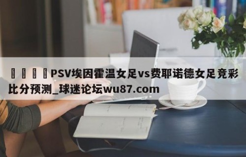 🍢PSV埃因霍温女足vs费耶诺德女足竞彩比分预测_球迷论坛wu87.com