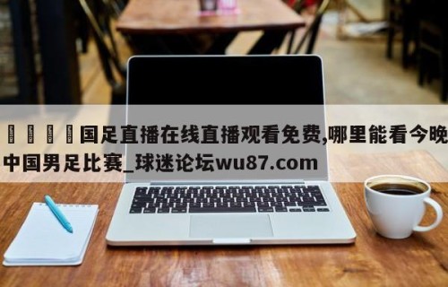 🍢国足直播在线直播观看免费,哪里能看今晚中国男足比赛_球迷论坛wu87.com
