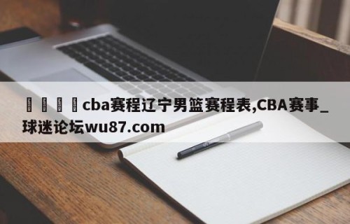 🍢cba赛程辽宁男篮赛程表,CBA赛事_球迷论坛wu87.com