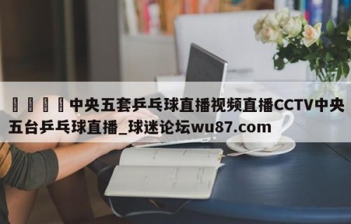 🍢中央五套乒乓球直播视频直播CCTV中央五台乒乓球直播_球迷论坛wu87.com