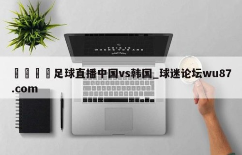 🍢足球直播中国vs韩国_球迷论坛wu87.com