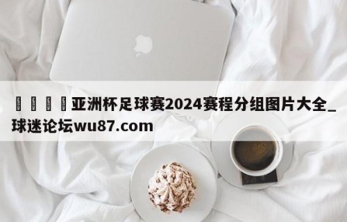 🍢亚洲杯足球赛2024赛程分组图片大全_球迷论坛wu87.com