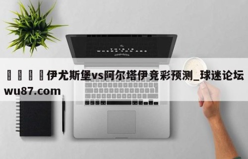 🍢伊尤斯堡vs阿尔塔伊竞彩预测_球迷论坛wu87.com