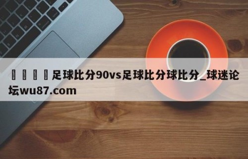 🍢足球比分90vs足球比分球比分_球迷论坛wu87.com