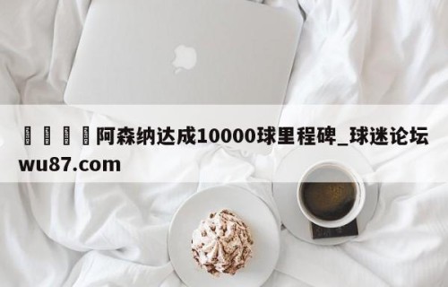 🍢阿森纳达成10000球里程碑_球迷论坛wu87.com
