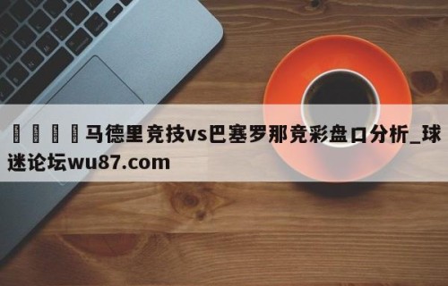 🍢马德里竞技vs巴塞罗那竞彩盘口分析_球迷论坛wu87.com