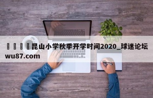 🍢昆山小学秋季开学时间2020_球迷论坛wu87.com