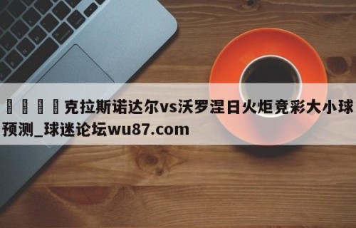 🍢克拉斯诺达尔vs沃罗涅日火炬竞彩大小球预测_球迷论坛wu87.com