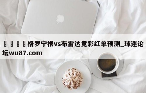 🍢格罗宁根vs布雷达竞彩红单预测_球迷论坛wu87.com
