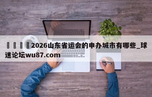 🍢2026山东省运会的申办城市有哪些_球迷论坛wu87.com