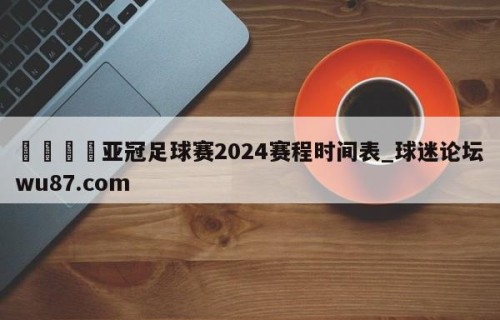 🍢亚冠足球赛2024赛程时间表_球迷论坛wu87.com
