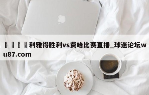 🍢利雅得胜利vs费哈比赛直播_球迷论坛wu87.com