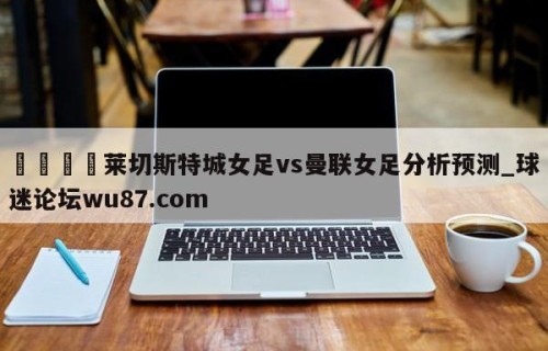 🍢莱切斯特城女足vs曼联女足分析预测_球迷论坛wu87.com