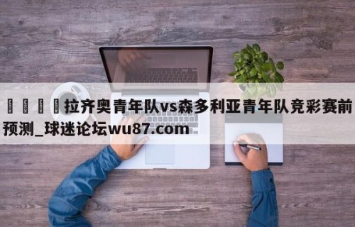 🍢拉齐奥青年队vs森多利亚青年队竞彩赛前预测_球迷论坛wu87.com