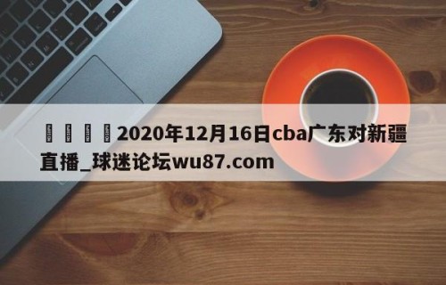 🍢2020年12月16日cba广东对新疆直播_球迷论坛wu87.com