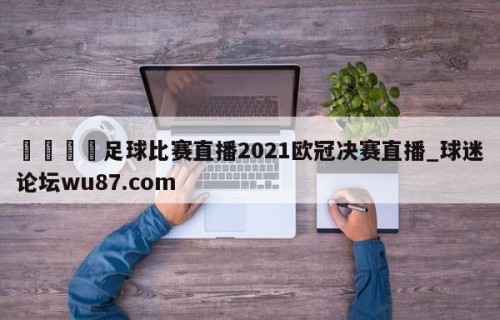 🍢足球比赛直播2021欧冠决赛直播_球迷论坛wu87.com