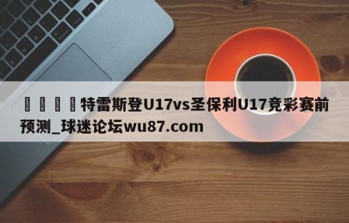 🍢特雷斯登U17vs圣保利U17竞彩赛前预测_球迷论坛wu87.com
