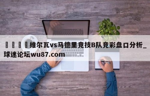 🍢维尔瓦vs马德里竞技B队竞彩盘口分析_球迷论坛wu87.com
