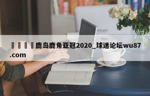 🍢鹿岛鹿角亚冠2020_球迷论坛wu87.com