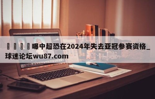 🍢曝中超恐在2024年失去亚冠参赛资格_球迷论坛wu87.com