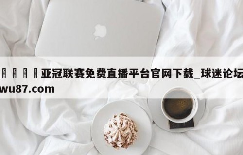🍢亚冠联赛免费直播平台官网下载_球迷论坛wu87.com