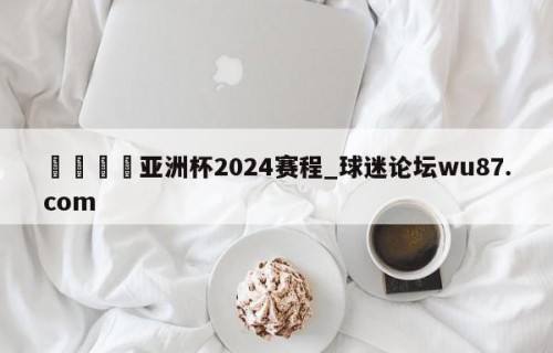 🍢亚洲杯2024赛程_球迷论坛wu87.com