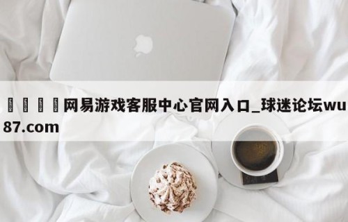 🍢网易游戏客服中心官网入口_球迷论坛wu87.com