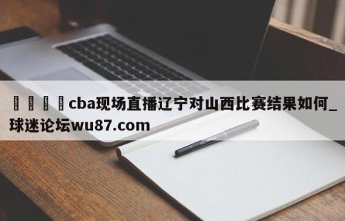 🍢cba现场直播辽宁对山西比赛结果如何_球迷论坛wu87.com