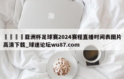 🍢亚洲杯足球赛2024赛程直播时间表图片高清下载_球迷论坛wu87.com