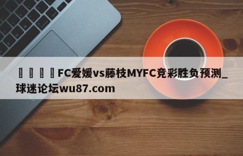🍢FC爱媛vs藤枝MYFC竞彩胜负预测_球迷论坛wu87.com