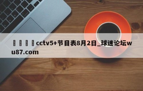 🍢cctv5+节目表8月2日_球迷论坛wu87.com