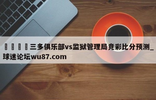🍢三多俱乐部vs监狱管理局竞彩比分预测_球迷论坛wu87.com