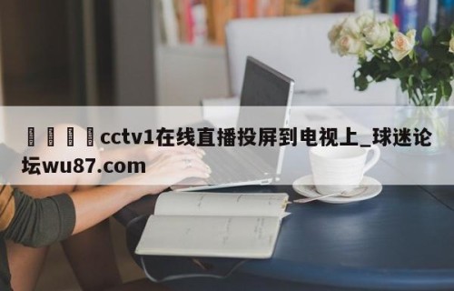🍢cctv1在线直播投屏到电视上_球迷论坛wu87.com