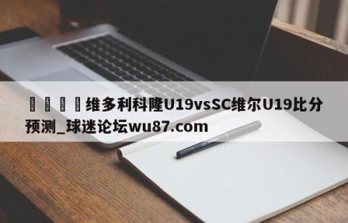 🍢维多利科隆U19vsSC维尔U19比分预测_球迷论坛wu87.com