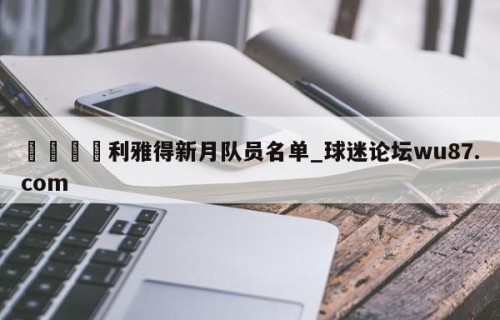 🍢利雅得新月队员名单_球迷论坛wu87.com