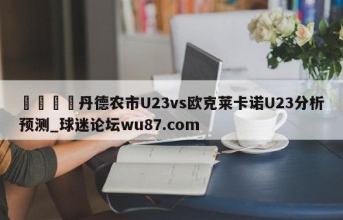 🍢丹德农市U23vs欧克莱卡诺U23分析预测_球迷论坛wu87.com