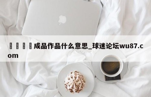 🍢成品作品什么意思_球迷论坛wu87.com