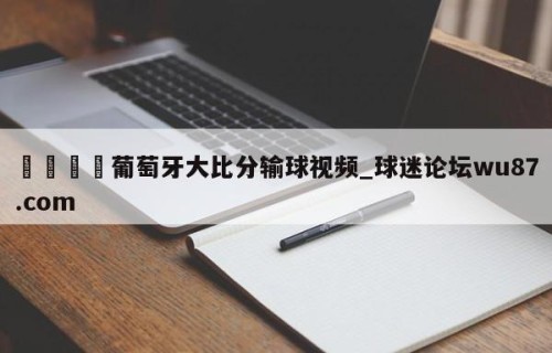 🍢葡萄牙大比分输球视频_球迷论坛wu87.com