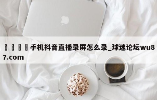 🍢手机抖音直播录屏怎么录_球迷论坛wu87.com