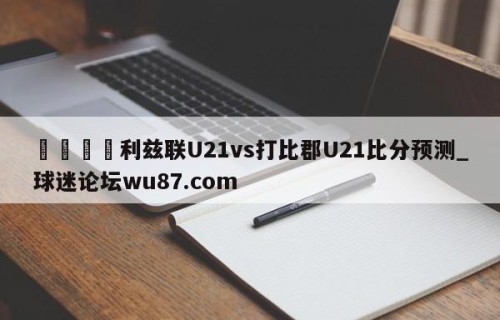 🍢利兹联U21vs打比郡U21比分预测_球迷论坛wu87.com