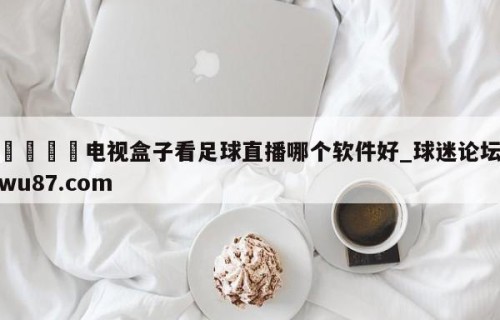🍢电视盒子看足球直播哪个软件好_球迷论坛wu87.com