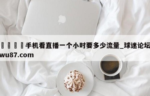 🍢手机看直播一个小时要多少流量_球迷论坛wu87.com