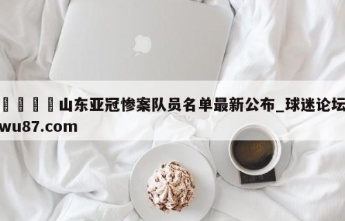 🍢山东亚冠惨案队员名单最新公布_球迷论坛wu87.com