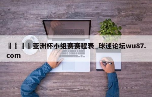 🍢亚洲杯小组赛赛程表_球迷论坛wu87.com