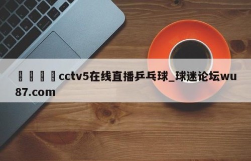🍢cctv5在线直播乒乓球_球迷论坛wu87.com